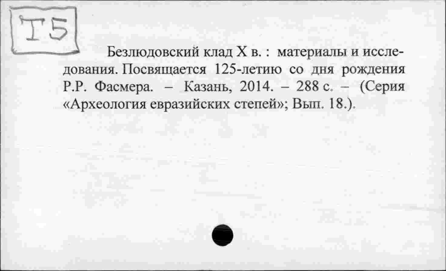 ﻿І"Г5
Безлюдовский клад X в. : материалы и иссле-
дования. Посвящается 125-летию со дня рождения Р.Р. Фасмера. - Казань, 2014. - 288 с. - (Серия «Археология евразийских степей»; Вып. 18.).